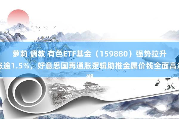 萝莉 调教 有色ETF基金（159880）强势拉升涨逾1.5%，好意思国再通胀逻辑助推金属价钱全面高潮