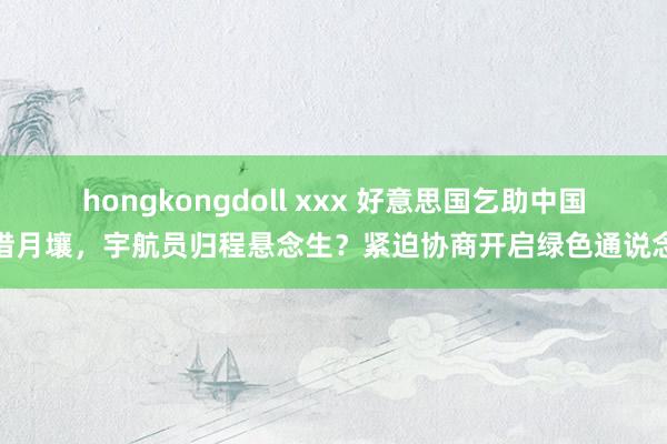 hongkongdoll xxx 好意思国乞助中国借月壤，宇航员归程悬念生？紧迫协商开启绿色通说念