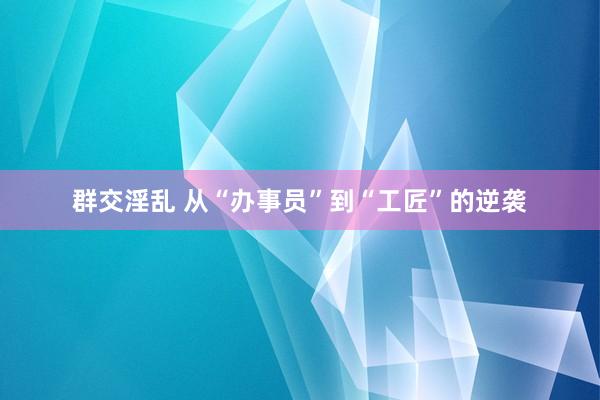 群交淫乱 从“办事员”到“工匠”的逆袭