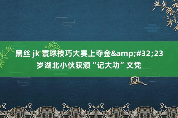 黑丝 jk 寰球技巧大赛上夺金&#32;23岁湖北小伙获颁“记大功”文凭