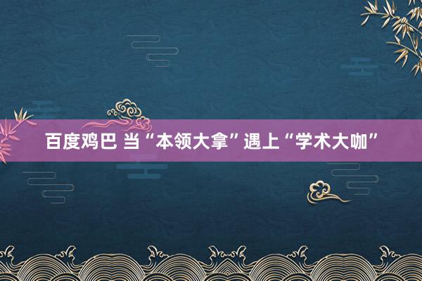 百度鸡巴 当“本领大拿”遇上“学术大咖”