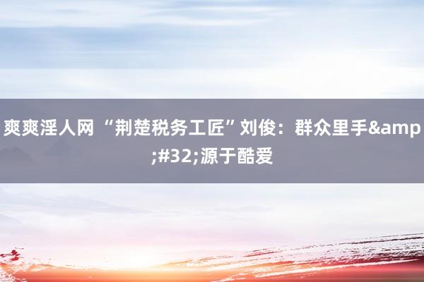 爽爽淫人网 “荆楚税务工匠”刘俊：群众里手&#32;源于酷爱