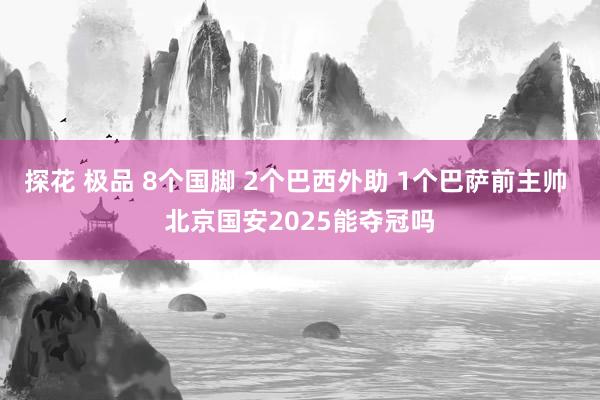 探花 极品 8个国脚 2个巴西外助 1个巴萨前主帅 北京国安2025能夺冠吗