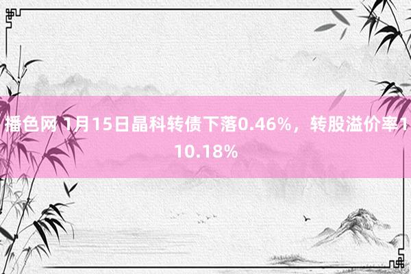 播色网 1月15日晶科转债下落0.46%，转股溢价率110.18%