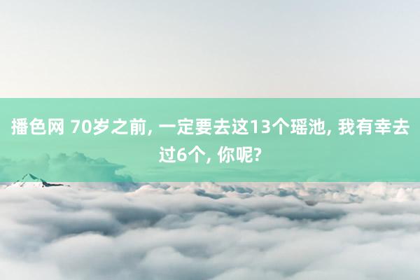 播色网 70岁之前， 一定要去这13个瑶池， 我有幸去过6个， 你呢?