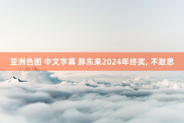 亚洲色图 中文字幕 胖东来2024年终奖， 不敢思