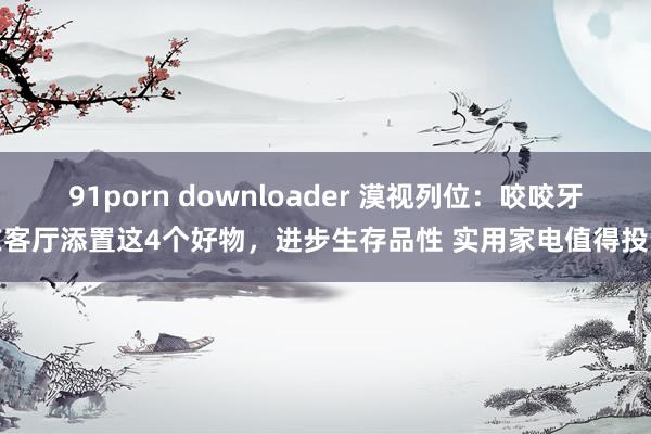 91porn downloader 漠视列位：咬咬牙在客厅添置这4个好物，进步生存品性 实用家电值得投资