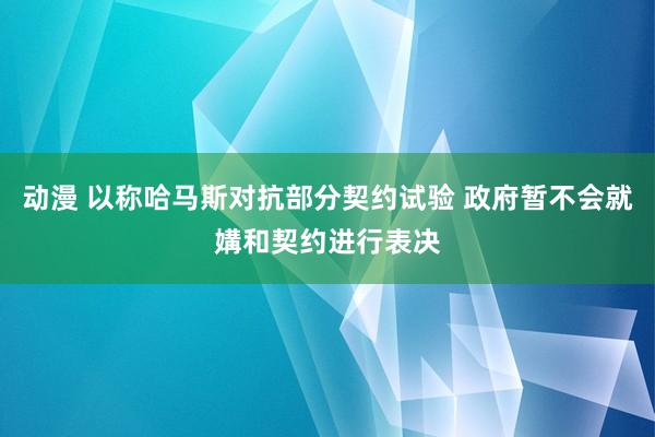 动漫 以称哈马斯对抗部分契约试验 政府暂不会就媾和契约进行表决