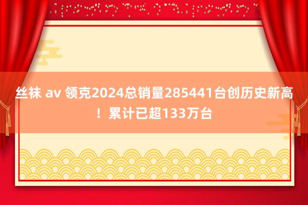 丝袜 av 领克2024总销量285441台创历史新高！累计已超133万台