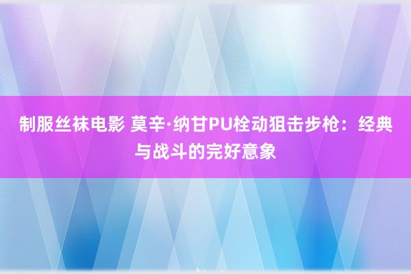 制服丝袜电影 莫辛·纳甘PU栓动狙击步枪：经典与战斗的完好意象