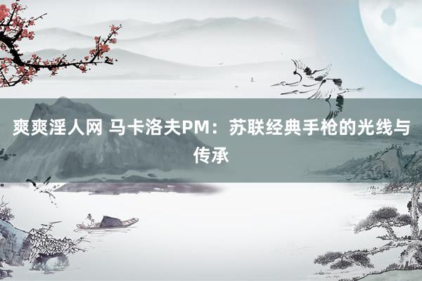 爽爽淫人网 马卡洛夫PM：苏联经典手枪的光线与传承