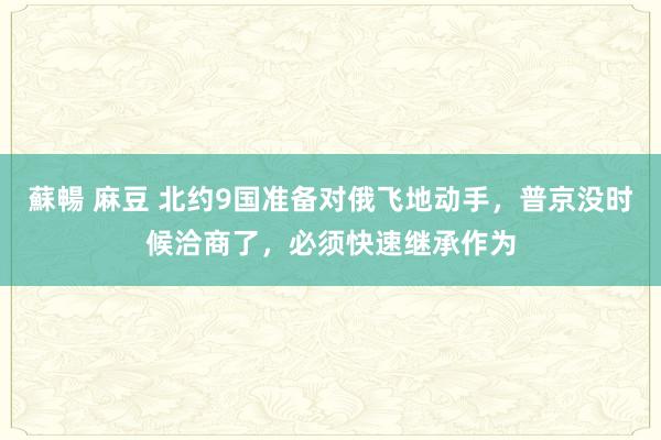 蘇暢 麻豆 北约9国准备对俄飞地动手，普京没时候洽商了，必须快速继承作为